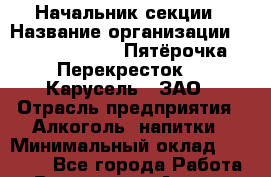 Начальник секции › Название организации ­ X5 Retail Group «Пятёрочка», «Перекресток», «Карусель», ЗАО › Отрасль предприятия ­ Алкоголь, напитки › Минимальный оклад ­ 38 000 - Все города Работа » Вакансии   . Адыгея респ.,Майкоп г.